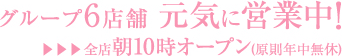 グループ6店舗　元気に営業中！　▶▶▶全店朝10時オープン（原則年中無休）