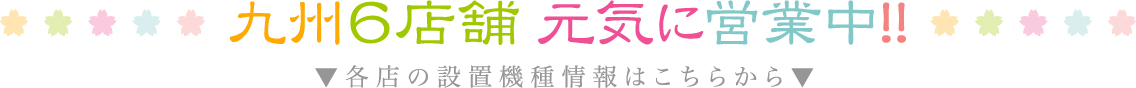 九州6店舗 元気に営業中！！▼各店に設置機種情報はこちらから▼